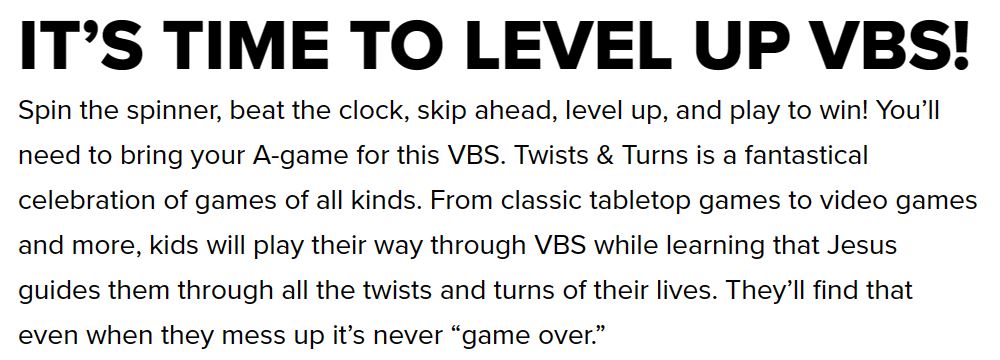 IT’S TIME TO LEVEL UP VBS!  Spin the spinner, beat the clock, skip ahead, level up, and play to win! You’ll need to bring your A-game for this VBS. Twists & Turns is a fantastical celebration of games of all kinds. From classic tabletop games to video games and more, kids will play their way through VBS while learning that Jesus guides them through all the twists and turns of their lives. They’ll find that even when they mess up it’s never “game over.”